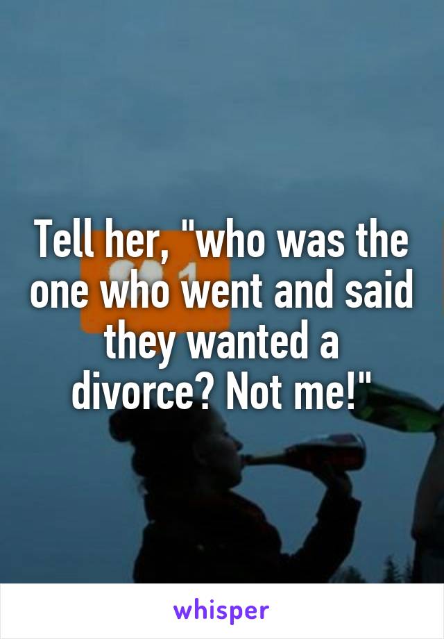 Tell her, "who was the one who went and said they wanted a divorce? Not me!"