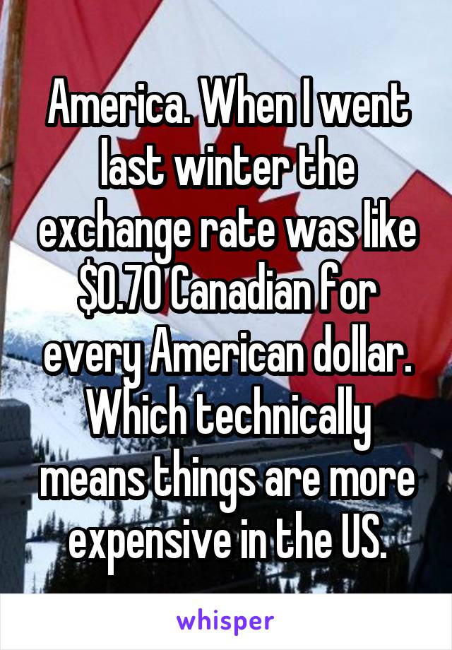 America. When I went last winter the exchange rate was like $0.70 Canadian for every American dollar. Which technically means things are more expensive in the US.