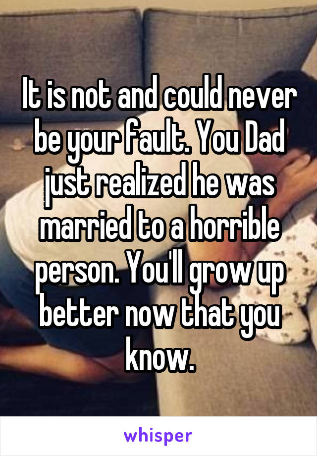 It is not and could never be your fault. You Dad just realized he was married to a horrible person. You'll grow up better now that you know.