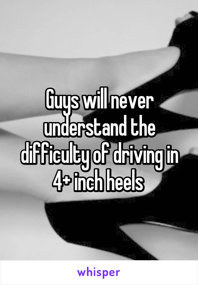 Guys will never understand the difficulty of driving in 4+ inch heels 