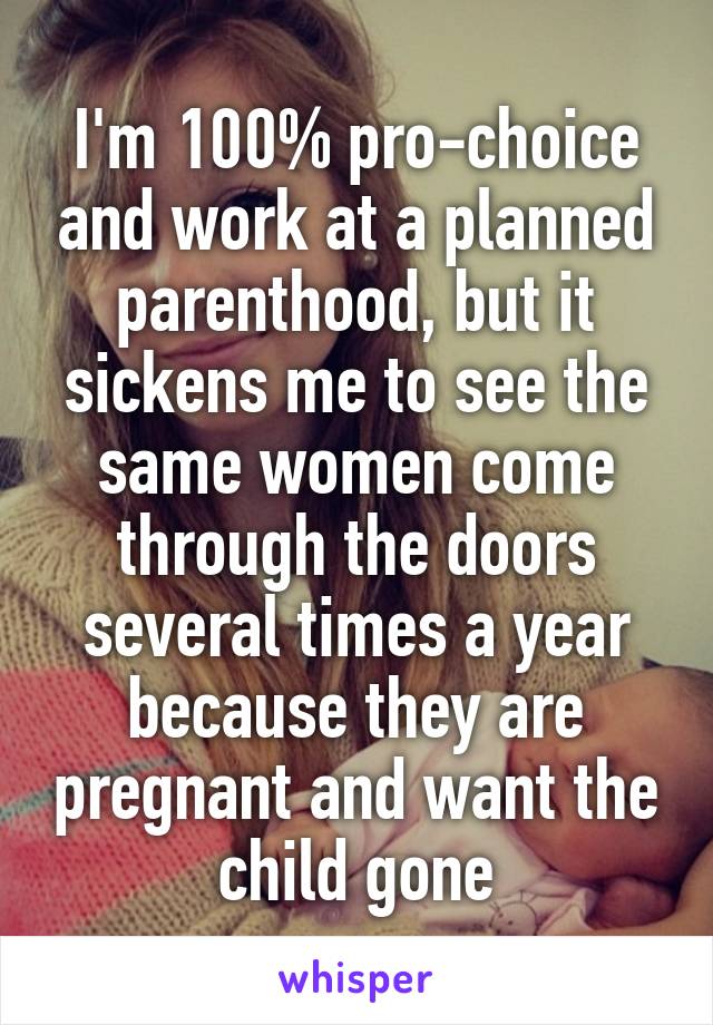 I'm 100% pro-choice and work at a planned parenthood, but it sickens me to see the same women come through the doors several times a year because they are pregnant and want the child gone