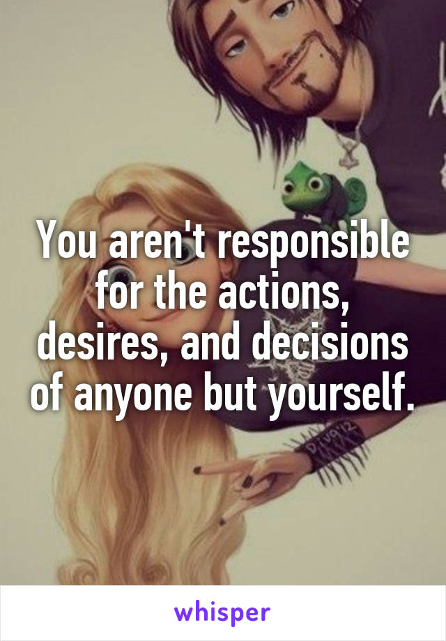 You aren't responsible for the actions, desires, and decisions of anyone but yourself.