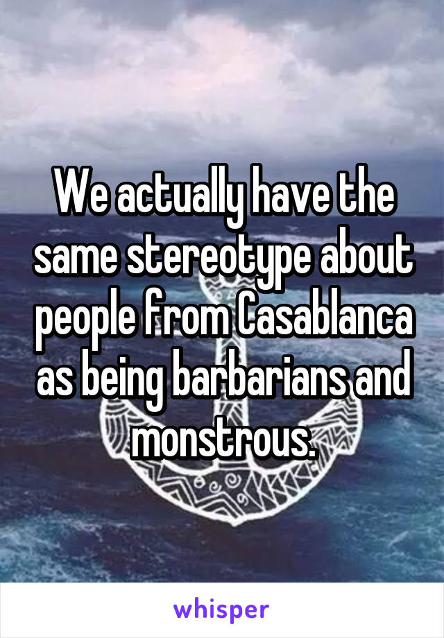 We actually have the same stereotype about people from Casablanca as being barbarians and monstrous.