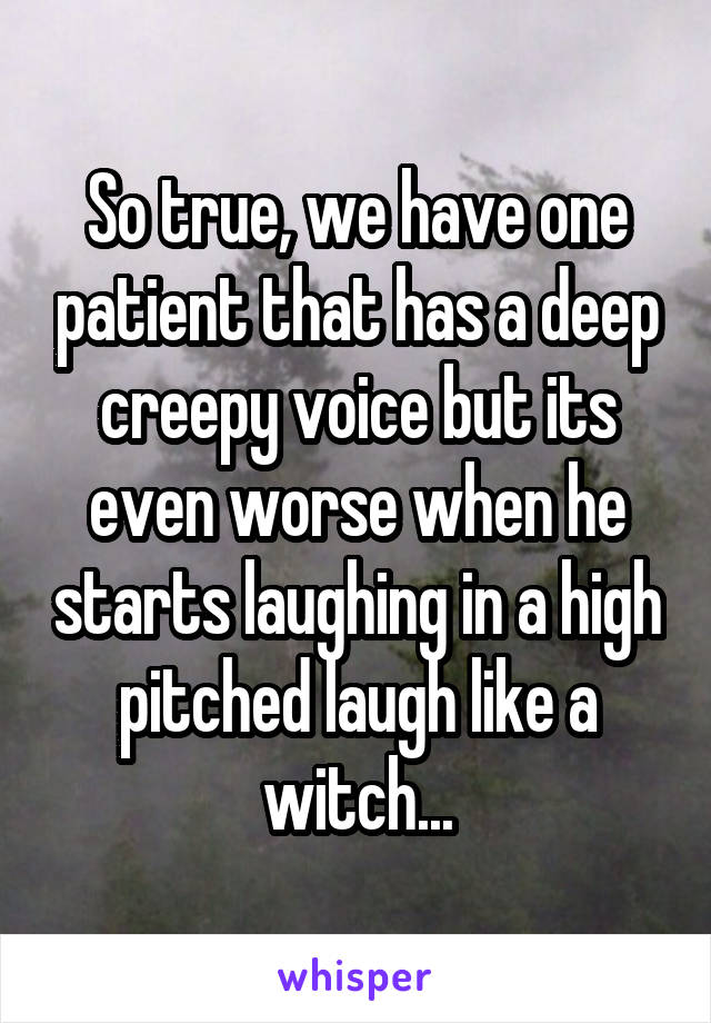 So true, we have one patient that has a deep creepy voice but its even worse when he starts laughing in a high pitched laugh like a witch...