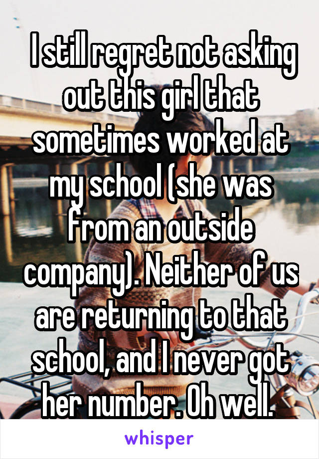  I still regret not asking out this girl that sometimes worked at my school (she was from an outside company). Neither of us are returning to that school, and I never got her number. Oh well. 