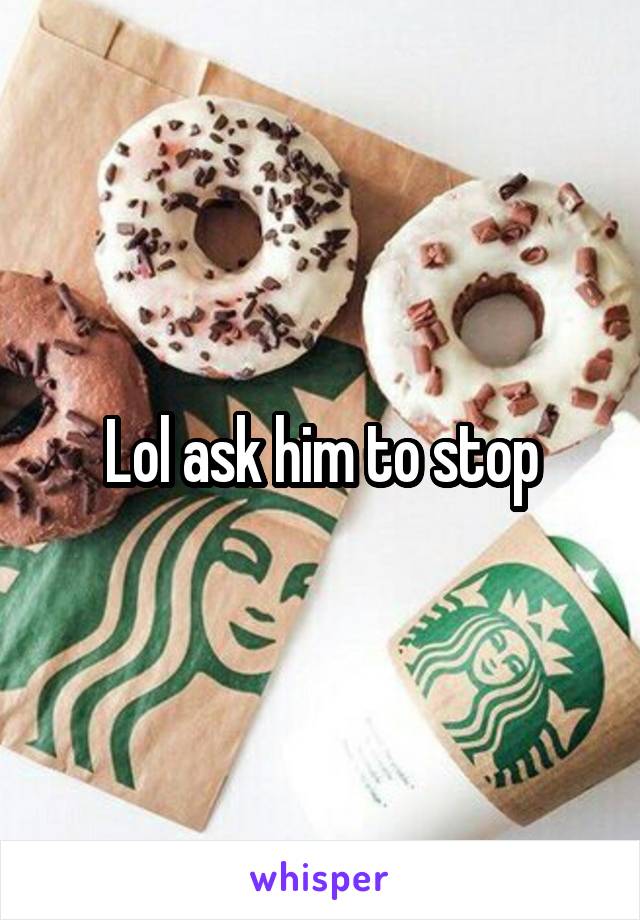 Lol ask him to stop