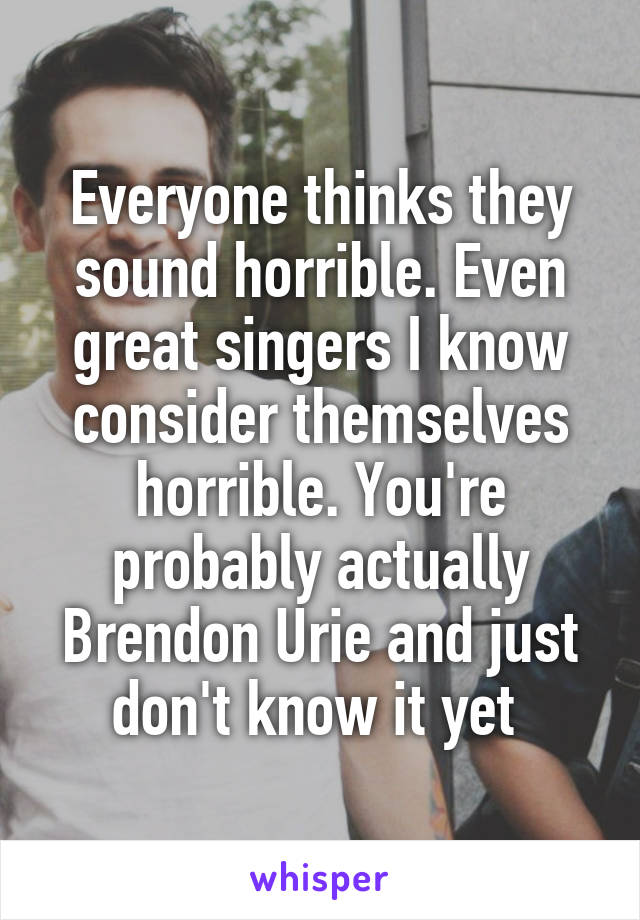 Everyone thinks they sound horrible. Even great singers I know consider themselves horrible. You're probably actually Brendon Urie and just don't know it yet 