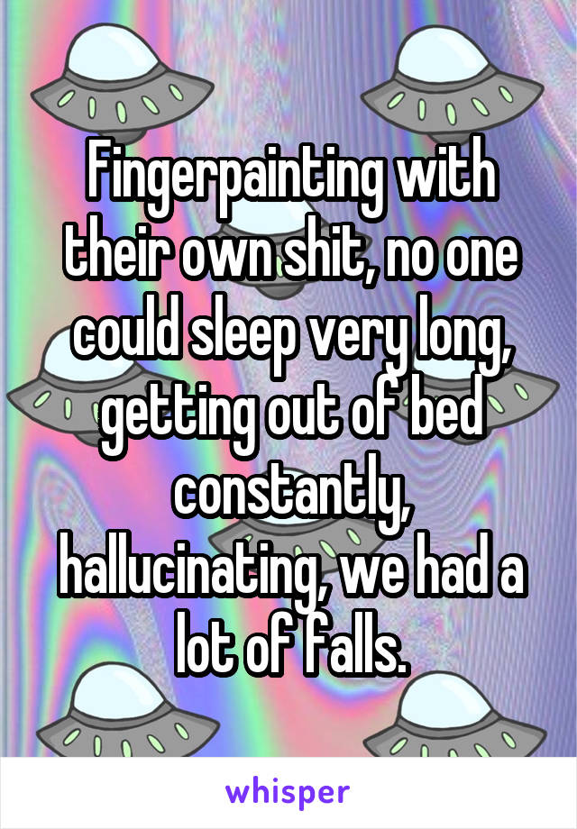 Fingerpainting with their own shit, no one could sleep very long, getting out of bed constantly, hallucinating, we had a lot of falls.
