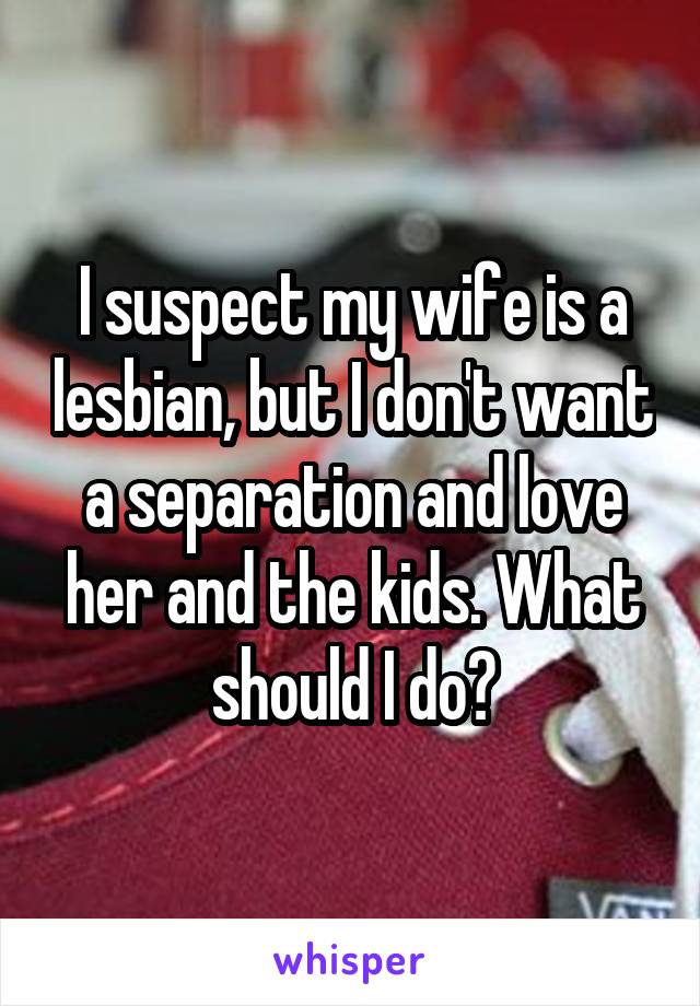 I suspect my wife is a lesbian, but I don't want a separation and love her and the kids. What should I do?