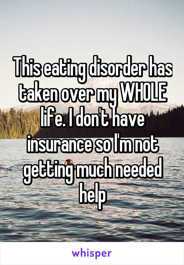 This eating disorder has taken over my WHOLE life. I don't have insurance so I'm not getting much needed help