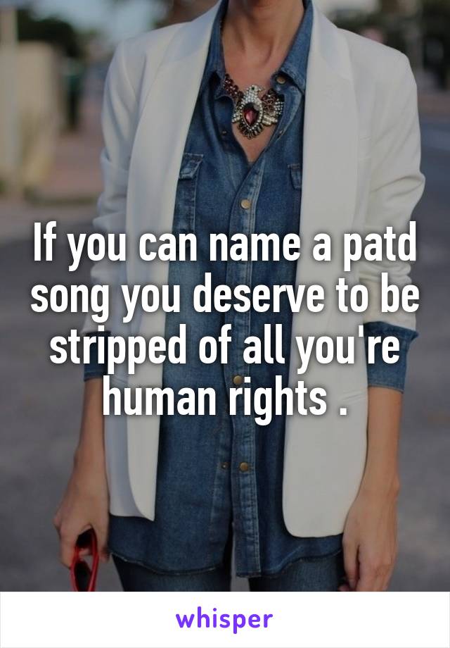 If you can name a patd song you deserve to be stripped of all you're human rights .