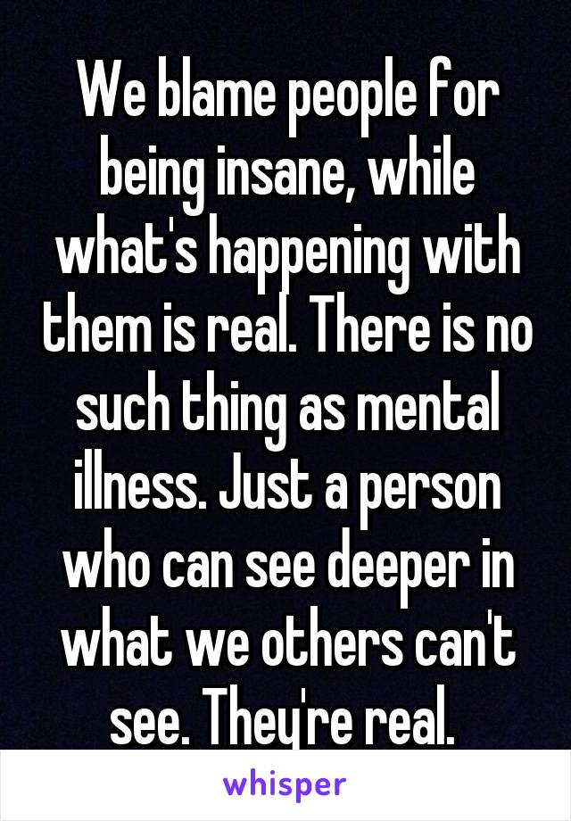 We blame people for being insane, while what's happening with them is real. There is no such thing as mental illness. Just a person who can see deeper in what we others can't see. They're real. 