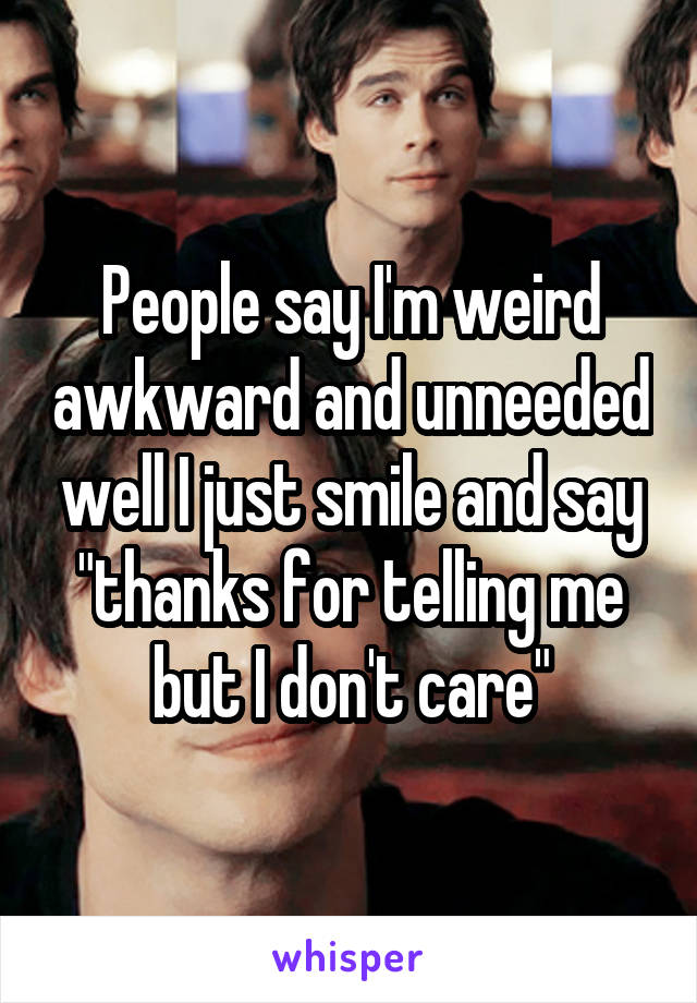 People say I'm weird awkward and unneeded well I just smile and say "thanks for telling me but I don't care"