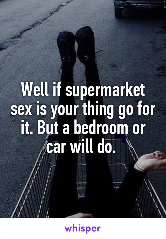 Well if supermarket sex is your thing go for it. But a bedroom or car will do. 