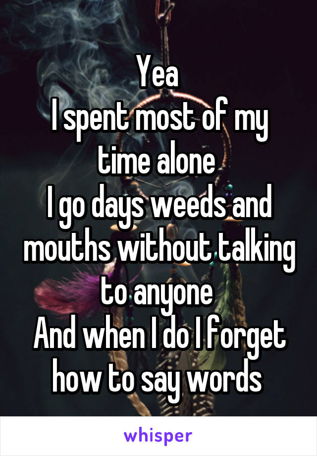 Yea 
I spent most of my time alone 
I go days weeds and mouths without talking to anyone 
And when I do I forget how to say words 