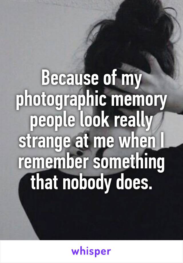 Because of my photographic memory people look really strange at me when I remember something that nobody does.