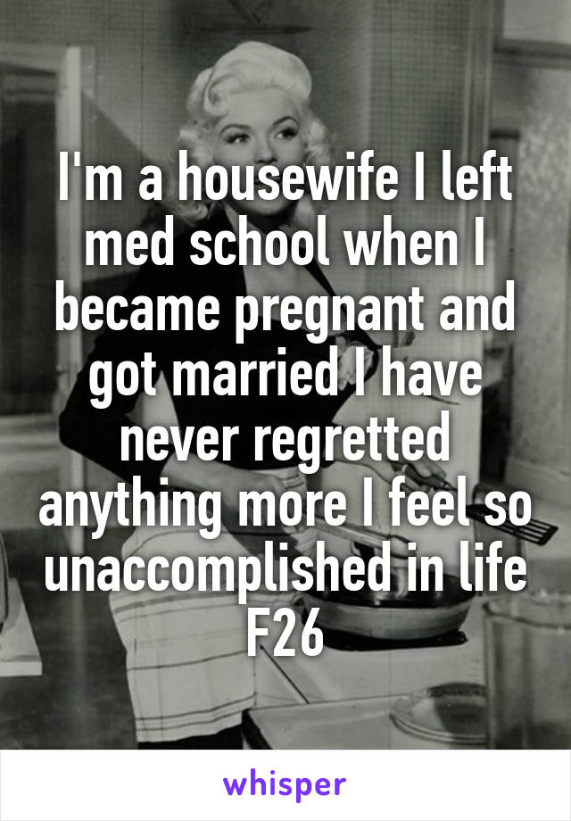I'm a housewife I left med school when I became pregnant and got married I have never regretted anything more I feel so unaccomplished in life
F26