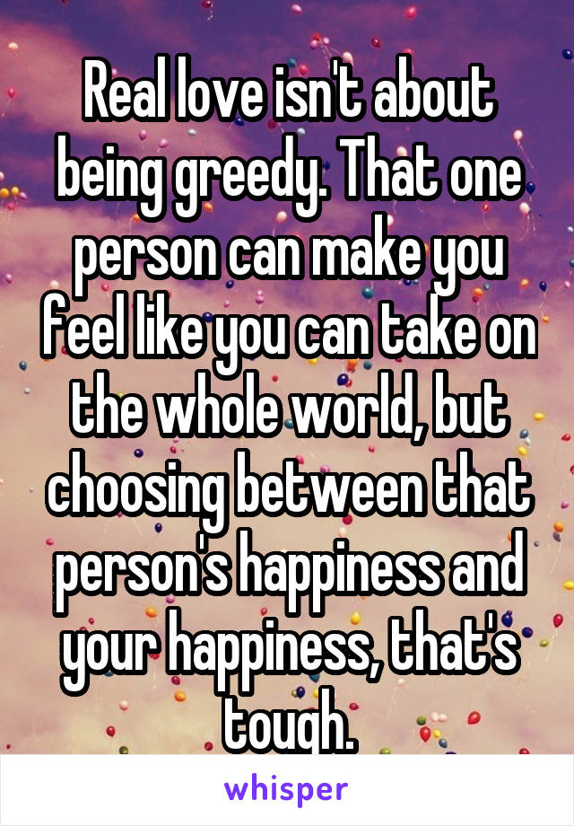 Real love isn't about being greedy. That one person can make you feel like you can take on the whole world, but choosing between that person's happiness and your happiness, that's tough.