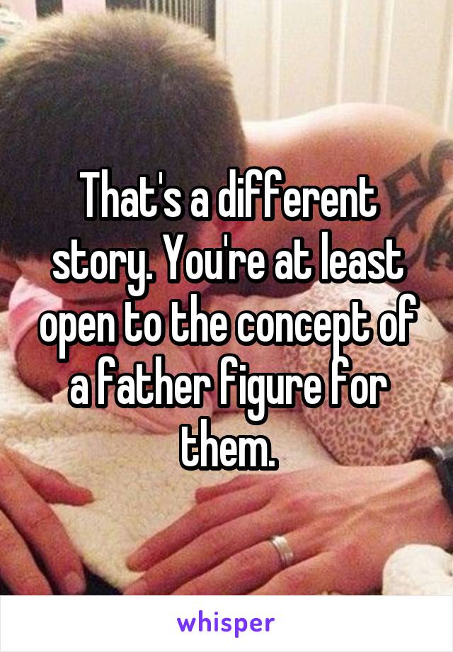 That's a different story. You're at least open to the concept of a father figure for them.