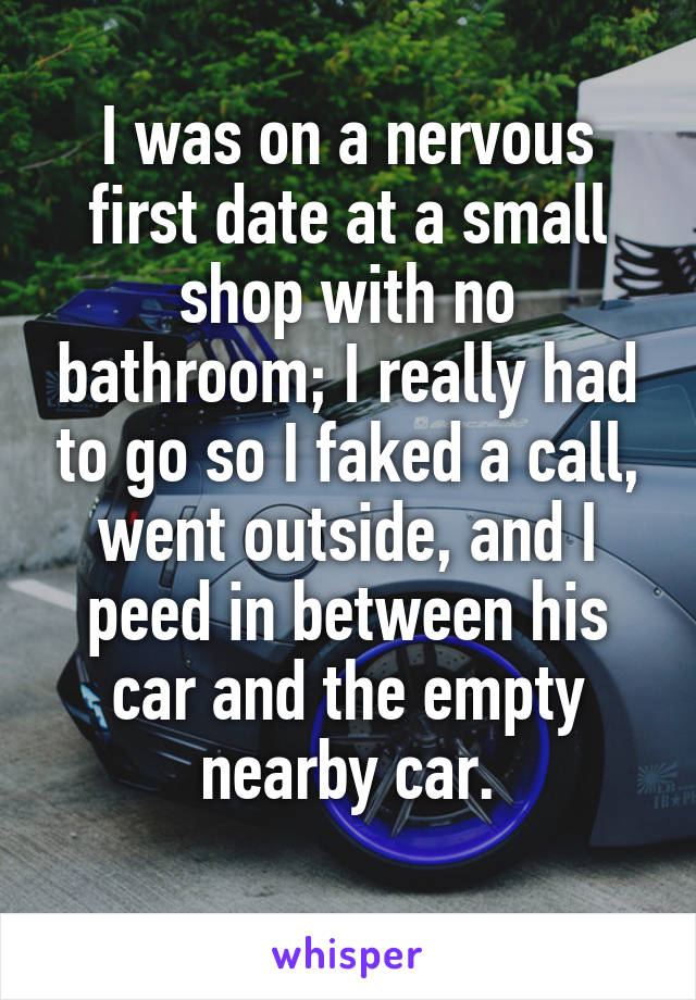 I was on a nervous first date at a small shop with no bathroom; I really had to go so I faked a call, went outside, and I peed in between his car and the empty nearby car.
