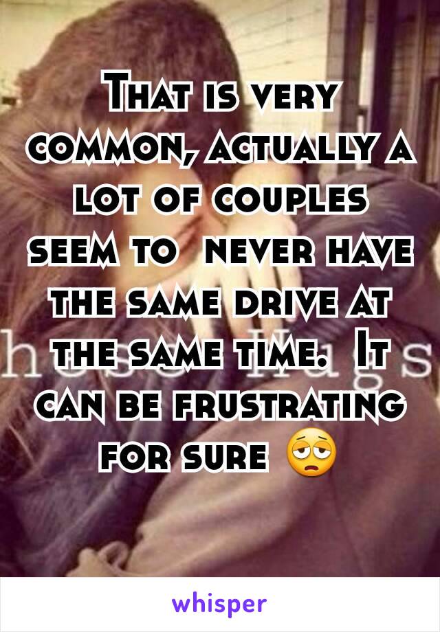 That is very common, actually a lot of couples seem to  never have the same drive at the same time.  It can be frustrating for sure 😩