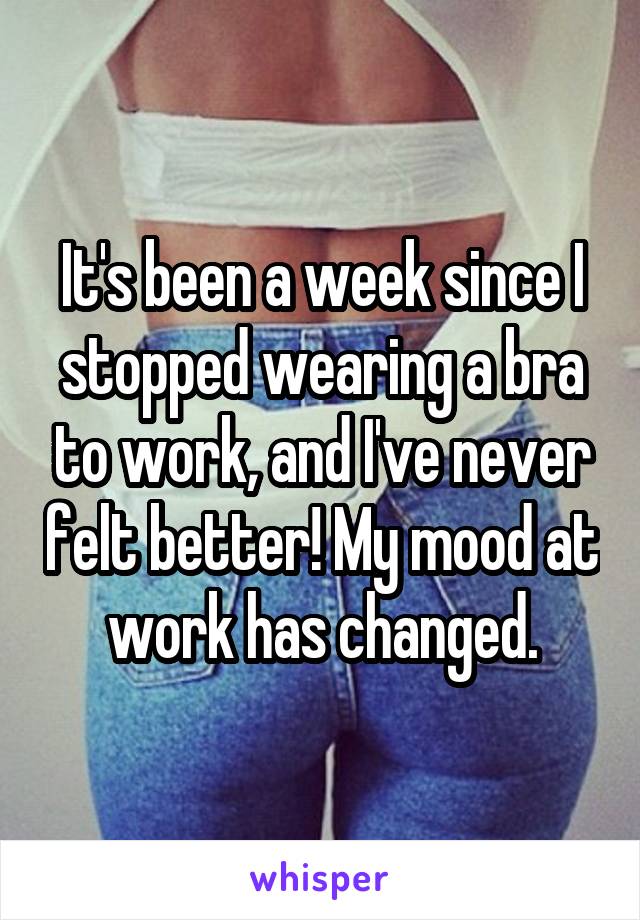 It's been a week since I stopped wearing a bra to work, and I've never felt better! My mood at work has changed.