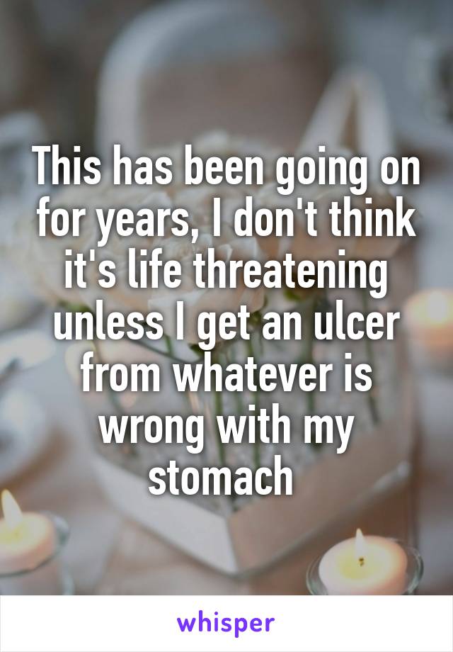 This has been going on for years, I don't think it's life threatening unless I get an ulcer from whatever is wrong with my stomach 