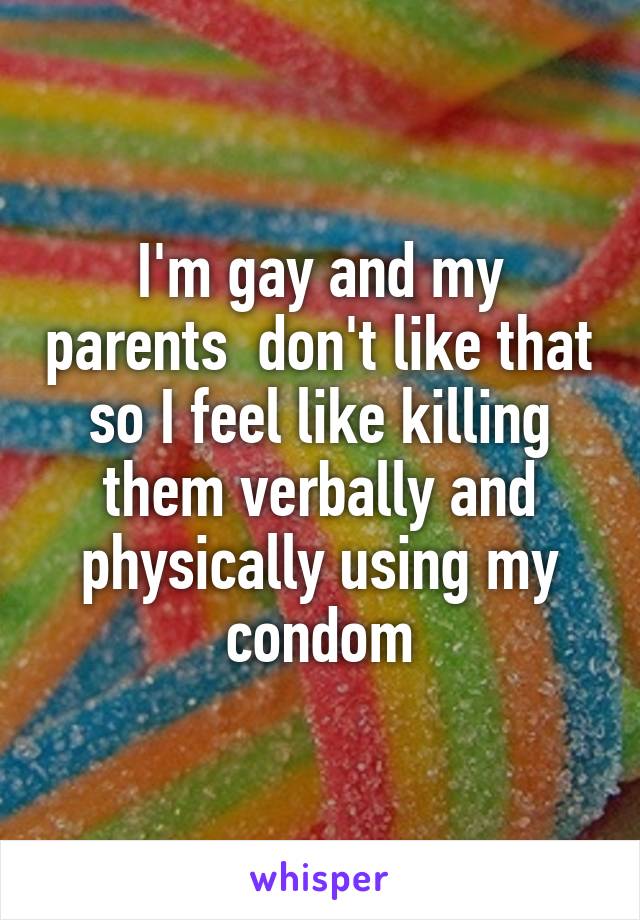 I'm gay and my parents  don't like that so I feel like killing them verbally and physically using my condom