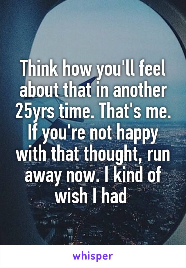 Think how you'll feel about that in another 25yrs time. That's me. If you're not happy with that thought, run away now. I kind of wish I had 