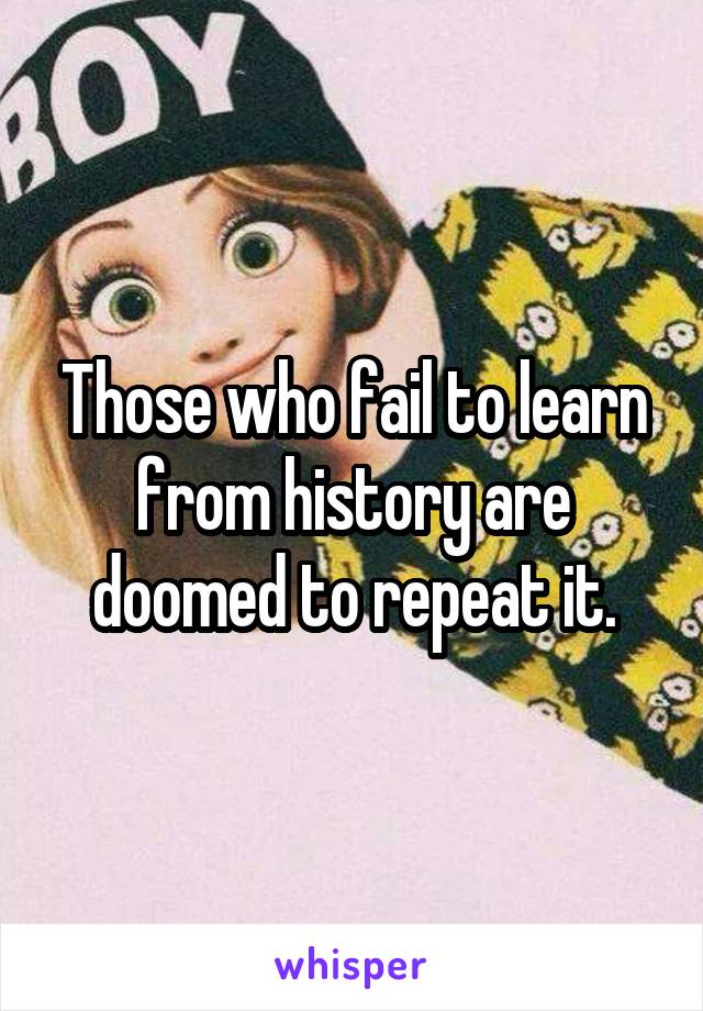 Those who fail to learn from history are doomed to repeat it.