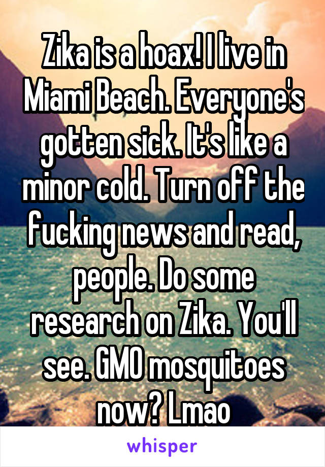 Zika is a hoax! I live in Miami Beach. Everyone's gotten sick. It's like a minor cold. Turn off the fucking news and read, people. Do some research on Zika. You'll see. GMO mosquitoes now? Lmao