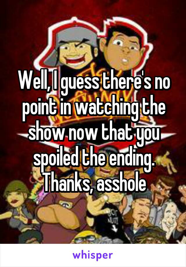 Well, I guess there's no point in watching the show now that you spoiled the ending.
Thanks, asshole