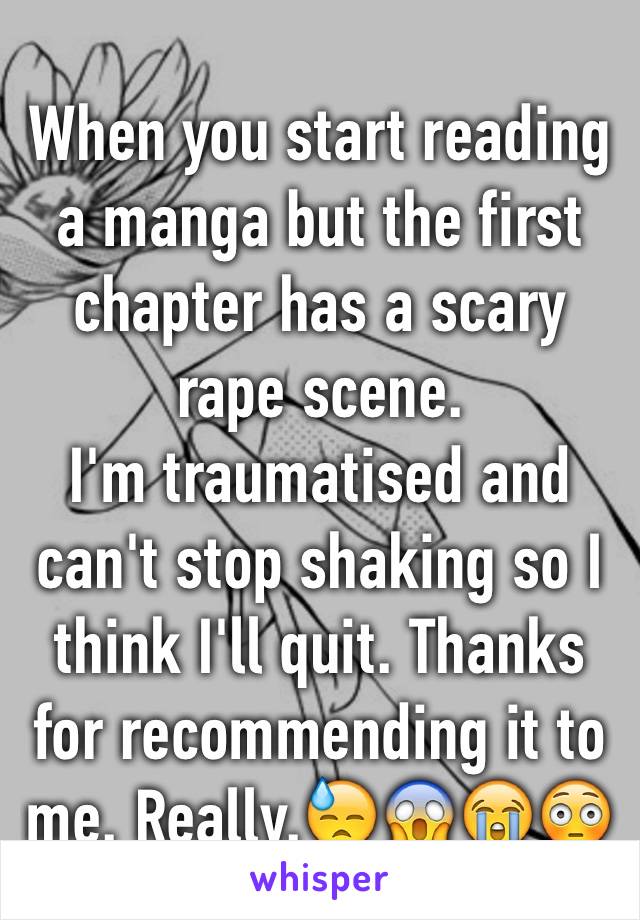 When you start reading a manga but the first chapter has a scary rape scene.
I'm traumatised and can't stop shaking so I think I'll quit. Thanks for recommending it to me. Really.😓😱😭😳