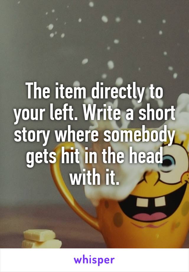The item directly to your left. Write a short story where somebody gets hit in the head with it.