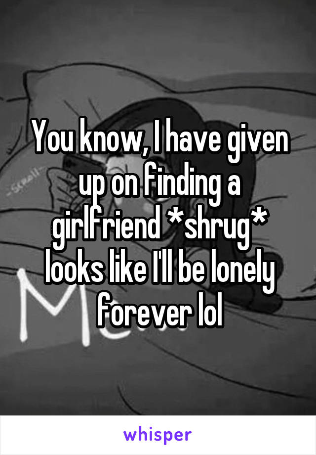 You know, I have given up on finding a girlfriend *shrug* looks like I'll be lonely forever lol