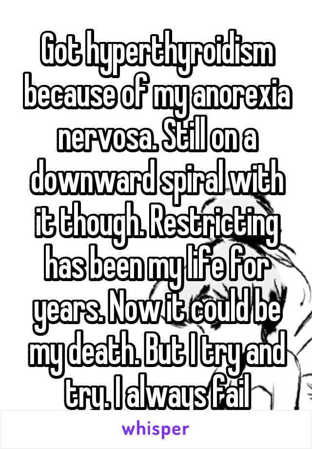Got hyperthyroidism because of my anorexia nervosa. Still on a downward spiral with it though. Restricting has been my life for years. Now it could be my death. But I try and try. I always fail