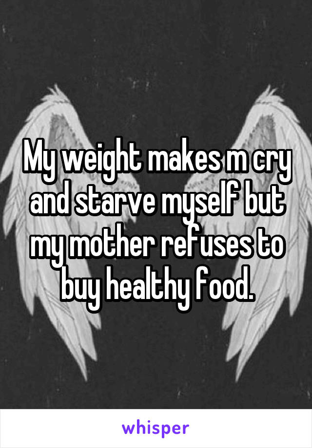 My weight makes m cry and starve myself but my mother refuses to buy healthy food.