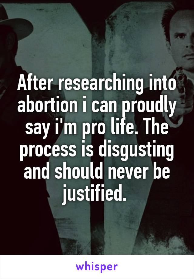 After researching into abortion i can proudly say i'm pro life. The process is disgusting and should never be justified. 