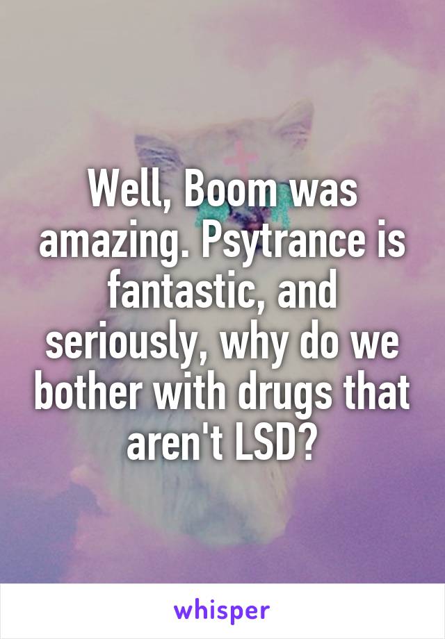Well, Boom was amazing. Psytrance is fantastic, and seriously, why do we bother with drugs that aren't LSD?