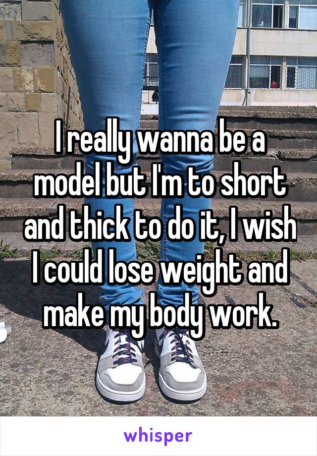 I really wanna be a model but I'm to short and thick to do it, I wish I could lose weight and make my body work.