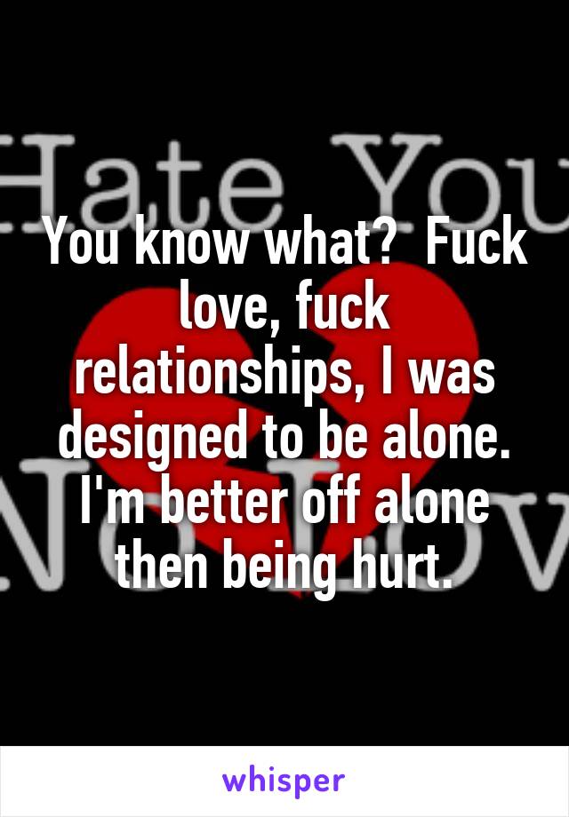 You know what?  Fuck love, fuck relationships, I was designed to be alone. I'm better off alone then being hurt.