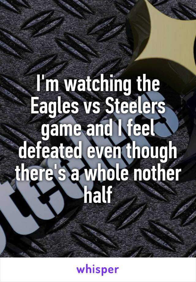 I'm watching the Eagles vs Steelers game and I feel defeated even though there's a whole nother half