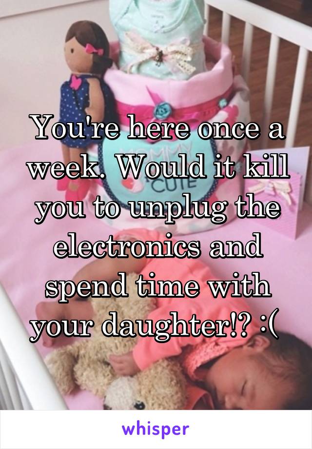 You're here once a week. Would it kill you to unplug the electronics and spend time with your daughter!? :( 