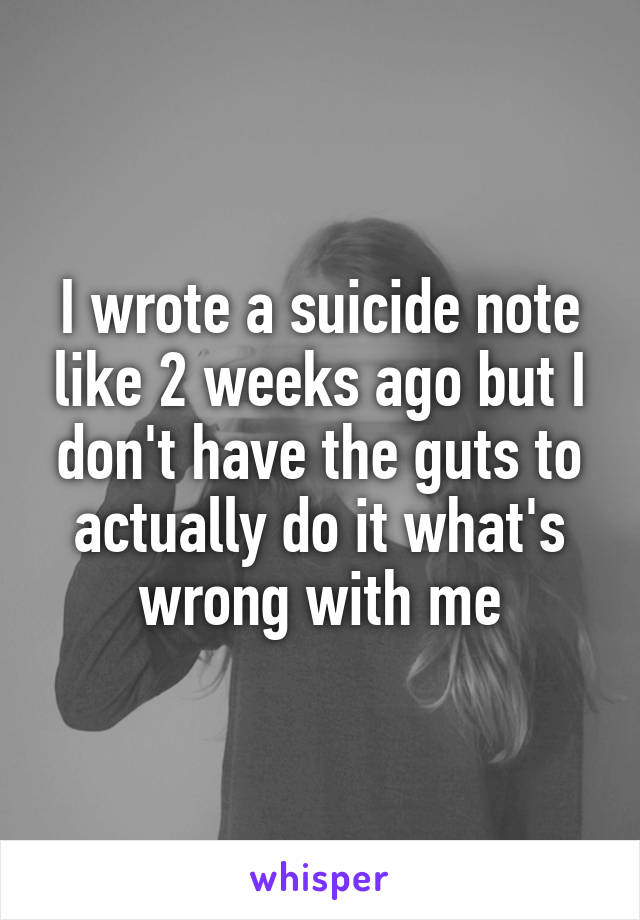 I wrote a suicide note like 2 weeks ago but I don't have the guts to actually do it what's wrong with me