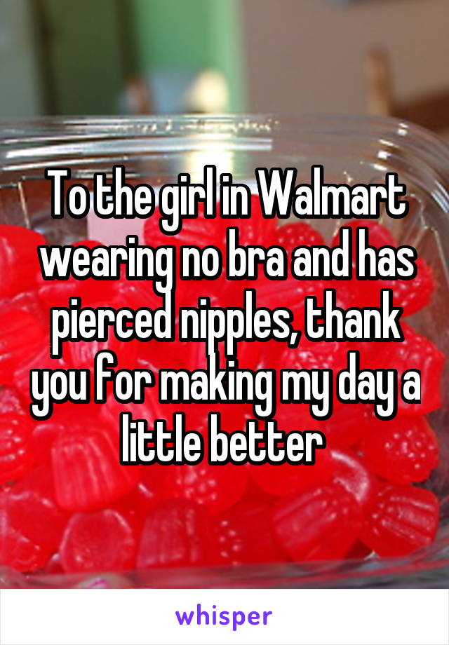 To the girl in Walmart wearing no bra and has pierced nipples, thank you for making my day a little better 
