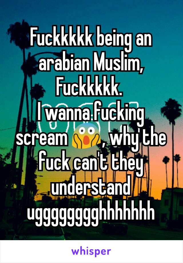Fuckkkkk being an arabian Muslim, Fuckkkkk. 
I wanna fucking scream 😱, why the fuck can't they understand ugggggggghhhhhhh