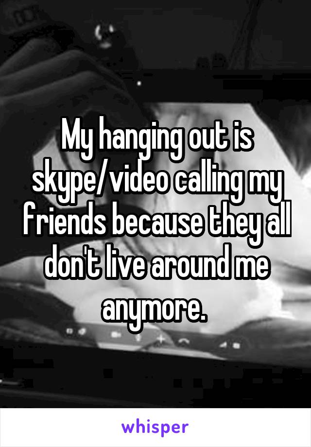 My hanging out is skype/video calling my friends because they all don't live around me anymore. 