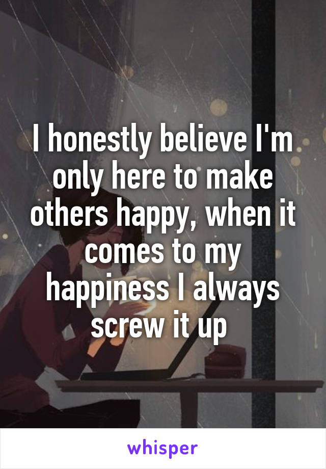 I honestly believe I'm only here to make others happy, when it comes to my happiness I always screw it up 
