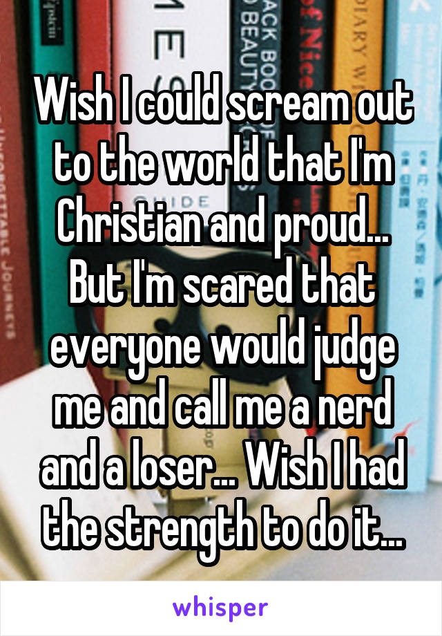 Wish I could scream out to the world that I'm Christian and proud... But I'm scared that everyone would judge me and call me a nerd and a loser... Wish I had the strength to do it...