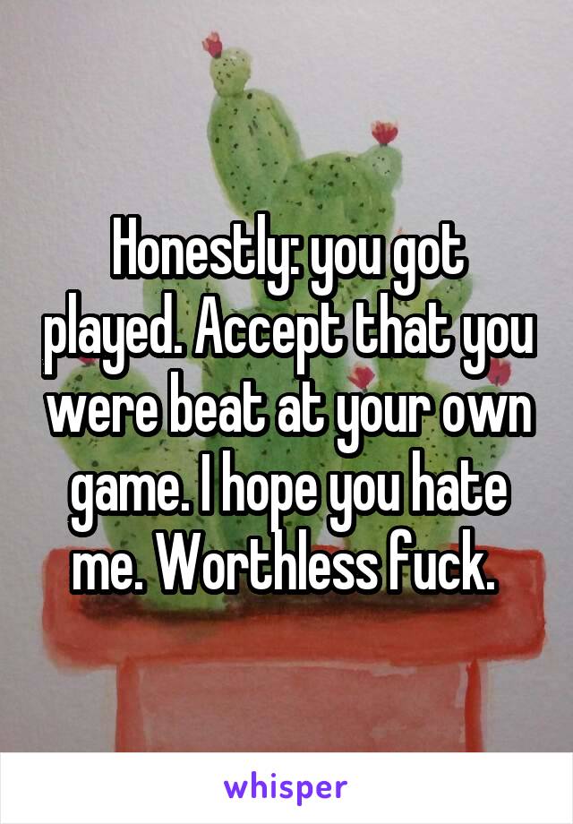Honestly: you got played. Accept that you were beat at your own game. I hope you hate me. Worthless fuck. 